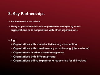 8. Key Partnerships
>  No business is an island.
>  Many of your activities can be performed cheaper by other
   organizations or in cooperation with other organizations



>  E.g.:
  >  Organizations with shared activities (e.g. competition)
  >  Organizations with complimentary activities (e.g. joint ventures)
  >  Organizations in other customer segments
  >  Organizations with different pricing
  >  Organizations willing to partner to reduce risk for all involved
 