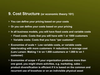 9. Cost Structure (or economic theory 101)
>  You can define your pricing based on your costs
>  Or you can define your costs based on your pricing

>  In all business models, you will have fixed costs and variable costs
  >  Fixed costs: Costs that you will have with 1 or 1000 customers
  >  Variable costs: Costs that you have “per customer”

>  Economies of scale = Low variable costs, or variable costs
   deteriorating with more customers à reductions in average cost
   (Lars Larsen: Making 1 kr on 1.000 customers or 1.000 kr on 1
   customer)
>  Economies of scope = If your organization produces more than
   one good, you might share activities, e.g. marketing, sales -
   product diversification is efficient if it is based on the common and
   recurrent use of knowhow or on an indivisible physical asset
 