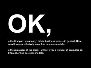 OK,
In the first part, we (mostly) talked business models in general. Now,
we will focus exclusively on online business models.

In the remainder of the class, I will give you a number of examples on
different online business models.
 