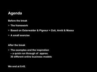 Agenda
Before the break
>  The framework

>  Based on Osterwalder & Pigneur + Zott, Amitt & Massa

>  A small exercise



After the break

>  The examples and the inspiration
   – a quick run through of approx.
   30 different online business models



We end at 9.45.
 