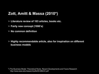 Zott, Amitt & Massa (2010*)
>  Literature review of 103 articles, books etc.
>  Fairly new concept (1990’s)

>  No common definition



>  Highly recommendable article, also for inspiration on different
   business models




*) The Business Model: Theoretical Roots, Recent Developments and Future Research
   http://www.iese.edu/research/pdfs/DI-0862-E.pdf
 