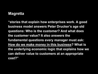 Magretta

“stories that explain how enterprises work. A good
business model answers Peter Drucker’s age old
questions: Who is the customer? And what does
the customer value? It also answers the
fundamental questions every manager must ask:
How do we make money in this business? What is
the underlying economic logic that explains how we
can deliver value to customers at an appropriate
cost?”
 