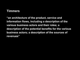 Timmers

“an architecture of the product, service and
information flows, including a description of the
various business actors and their roles; a
description of the potential benefits for the various
business actors; a description of the sources of
revenues”
 