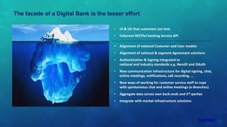 The facade of a Digital Bank is the lesser effort
• UI & UX that customers can love
• Coherent RESTful banking Service API
• Alignment of national Customer and User models
• Alignment of national & segment Agreement solutions
• Authentication & Signing integrated to
national and industry standards e.g. NemID and OAuth
• New communication infrastructure for digital signing, chat,
online meetings, notifications, call recording, …
• New ways of working for customer service staff to cope
with spontaneous chat and online meetings (e-Branches)
• Aggregate data across own back-ends and 3rd-parties
• Integrate with market infrastructure solutions
 