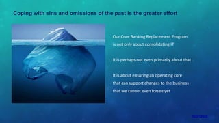 Coping with sins and omissions of the past is the greater effort
Our Core Banking Replacement Program
is not only about consolidating IT
It is perhaps not even primarily about that
It is about ensuring an operating core
that can support changes to the business
that we cannot even forsee yet
 