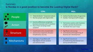 Mechanisms
 Culture Transformation Programme
 Combo: Training & Staff Changes
 ”Brick & Mortar” Corporate Culture
 Too few people with Digital skills
Summary
Is Nordea in a good position to become the Leading Digital Bank?
CONs PROs
People
Action
Structure
$
 Country differences complicate
business processes and IT solutions
 Face-2-Face servicing model
outdated
 Harmonize country units’ business
models, services & processes
 Fast Build-Test-Learn loops
 Cost/Income ratio unsustainable
 Autonomous Segments threaten
Simplification Journey
 Significant cost-savings
 Centralization/Strengthening of
Business & IT Development
 Vast legacy IT portfolio with
high degree of local variation
and Technical Debt
 Significant investment
in modernizing Operational Core
(Group Simplification)
 