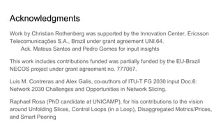 Acknowledgments
Work by Christian Rothenberg was supported by the Innovation Center, Ericsson
Telecomunicações S.A., Brazil under grant agreement UNI.64.
Ack. Mateus Santos and Pedro Gomes for input insights
This work includes contributions funded was partially funded by the EU-Brazil
NECOS project under grant agreement no. 777067.
Luis M. Contreras and Alex Galis, co-authors of ITU-T FG 2030 input Doc.6:
Network 2030 Challenges and Opportunities in Network Slicing.
Raphael Rosa (PhD candidate at UNICAMP), for his contributions to the vision
around Unfolding Slices, Control Loops (in a Loop), Disaggregated Metrics/Prices,
and Smart Peering
 