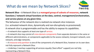What do we mean by Network Slices?
Network Slice – A Network Slice is a managed group of subsets of resources, network
functions / network virtual functions at the data, control, management/orchestration,
and service planes at any given time.
The behaviour of the network slice is realized via network slice instances
(i.e. activated network slices, dynamically and non-disruptively re-provisioned).
A network slice is programmable and has the ability to expose its capabilities.
→ A network slice supports at least one type of service.
→ A network slice may consist of cross-domain components from separate domains in the same or
different administrations, or components applicable to the access network, transport network, core
network, and edge networks.
→ A resource-only partition is one of the components of a Network Slice, however on its own does
not fully represent a Network Slice.
→ Underlays / overlays supporting all services equally (‘best effort” support) are not fully
representing a Network Slice. 24
 