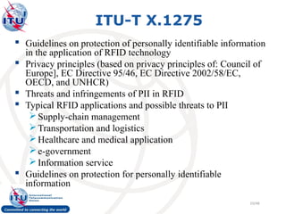 ITU-T X.1275
 Guidelines on protection of personally identifiable information
    in the application of RFID technology
   Privacy principles (based on privacy principles of: Council of
    Europe], EC Directive 95/46, EC Directive 2002/58/EC,
    OECD, and UNHCR)
   Threats and infringements of PII in RFID
   Typical RFID applications and possible threats to PII
      Supply-chain management
      Transportation and logistics
      Healthcare and medical application
      e-government
      Information service
   Guidelines on protection for personally identifiable
    information
                                                               10/48
 
