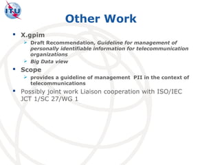 Other Work
 X.gpim
    Draft Recommendation, Guideline for management of
     personally identifiable information for telecommunication
     organizations
    Big Data view
 Scope
    provides a guideline of management PII in the context of
     telecommunications
 Possibly joint work Liaison cooperation with ISO/IEC
  JCT 1/SC 27/WG 1
 