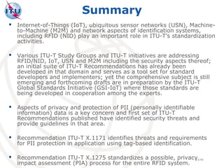 Summary
 Internet-of-Things (IoT), ubiquitous sensor networks (USN), Machine-
   to-Machine (M2M) and network aspects of identification systems,
   including RFID (NID) play an important role in ITU-T’s standardization
   activities.

 Various ITU-T Study Groups and ITU-T initiatives are addressing
   RFID/NID, IoT, USN and M2M including the security aspects thereof;
   an initial suite of ITU-T Recommendations has already been
   developed in that domain and serves as a tool set for standard
   developers and implementers; yet the comprehensive subject is still
   emerging and forthcoming drafts are in preparation by the ITU-T
   Global Standards Initiative (GSI-IoT) where those standards are
   being developed in cooperation among the experts.

 Aspects of privacy and protection of PII (personally identifiable
   information) data is a key concern and first set of ITU-T
   Recommendations published have identified security threats and
   provide guidelines in that area.

 Recommendation ITU-T X.1171 identifies threats and requirements
   for PII protection in application using tag-based identification.

 Recommendation ITU-T X.1275 standardizes a possible, privacy
                                                             13/48
   impact assessment (PIA) process for the entire RFID system.
 