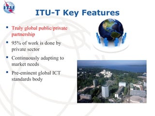 ITU-T Key Features
 Truly global public/private
  partnership
 95% of work is done by
  private sector
 Continuously adapting to
  market needs
 Pre-eminent global ICT
  standards body
 