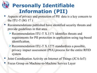 Personally Identifiable
        Information (PII)
 Aspects of privacy and protection of PII data is a key concern to
  the ITU-T (SG 17 )
 Recommendations published have identified security threats and
  provide guidelines in that area.
    Recommendation ITU-T X.1171 identifies threats and
     requirements for PII protection in application using tag-based
     identification.
    Recommendation ITU-T X.1275 standardizes a possible,
     privacy impact assessment (PIA) process for the entire RFID
     system
 Joint Coordination Activity on Internet of Things (JCA-IoT)
 Focus Group on Machine-to-Machine Service Layer
 