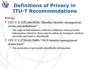Definitions of Privacy in
     ITU-T Recommendations
Privacy
 ITU-T X.1252 (04/2010) “Baseline identity management
  terms and definitions”
    The right of individuals to control or influence what personal
     information related to them may be collected, managed, retained,
     accessed, and used or distributed.
 ITU-T Y.2720 (01/2009) “NGN identity management
  framework”
    The protection of personally identifiable information.
 
