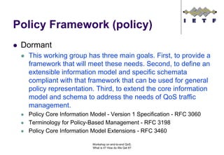 Policy Framework (policy)
 Dormant
  This working group has three main goals. First, to provide a
  framework that will meet these needs. Second, to define an
  extensible information model and specific schemata
  compliant with that framework that can be used for general
  policy representation. Third, to extend the core information
  model and schema to address the needs of QoS traffic
  management.
  Policy Core Information Model - Version 1 Specification - RFC 3060
  Terminology for Policy-Based Management - RFC 3198
  Policy Core Information Model Extensions - RFC 3460

                          Workshop on end-to-end QoS.
                          What is it? How do We Get It?
 