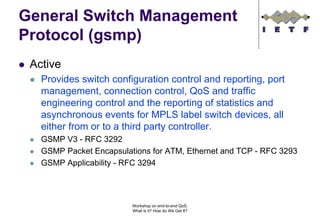 General Switch Management
Protocol (gsmp)
 Active
   Provides switch configuration control and reporting, port
   management, connection control, QoS and traffic
   engineering control and the reporting of statistics and
   asynchronous events for MPLS label switch devices, all
   either from or to a third party controller.
   GSMP V3 - RFC 3292
   GSMP Packet Encapsulations for ATM, Ethernet and TCP - RFC 3293
   GSMP Applicability - RFC 3294




                         Workshop on end-to-end QoS.
                         What is it? How do We Get It?
 