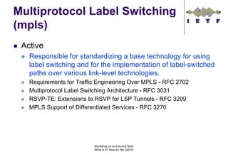 Multiprotocol Label Switching
(mpls)
 Active
   Responsible for standardizing a base technology for using
   label switching and for the implementation of label-switched
   paths over various link-level technologies.
   Requirements for Traffic Engineering Over MPLS - RFC 2702
   Multiprotocol Label Switching Architecture - RFC 3031
   RSVP-TE: Extensions to RSVP for LSP Tunnels - RFC 3209
   MPLS Support of Differentiated Services - RFC 3270




                          Workshop on end-to-end QoS.
                          What is it? How do We Get It?
 