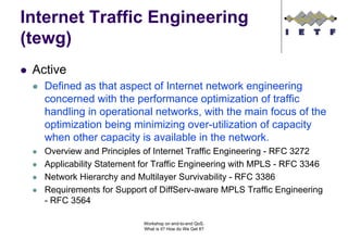 Internet Traffic Engineering
(tewg)
 Active
   Defined as that aspect of Internet network engineering
   concerned with the performance optimization of traffic
   handling in operational networks, with the main focus of the
   optimization being minimizing over-utilization of capacity
   when other capacity is available in the network.
   Overview and Principles of Internet Traffic Engineering - RFC 3272
   Applicability Statement for Traffic Engineering with MPLS - RFC 3346
   Network Hierarchy and Multilayer Survivability - RFC 3386
   Requirements for Support of DiffServ-aware MPLS Traffic Engineering
   - RFC 3564

                           Workshop on end-to-end QoS.
                           What is it? How do We Get It?
 