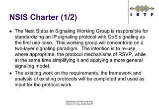 NSIS Charter (1/2)
 The Next Steps in Signaling Working Group is responsible for
 standardizing an IP signaling protocol with QoS signaling as
 the first use case. This working group will concentrate on a
 two-layer signaling paradigm. The intention is to re-use,
 where appropriate, the protocol mechanisms of RSVP, while
 at the same time simplifying it and applying a more general
 signaling model.
 The existing work on the requirements, the framework and
 analysis of existing protocols will be completed and used as
 input for the protocol work.


                       Workshop on end-to-end QoS.
                       What is it? How do We Get It?
 