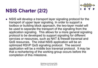 NSIS Charter (2/2)
 NSIS will develop a transport layer signaling protocol for the
 transport of upper layer signaling. In order to support a
 toolbox or building block approach, the two-layer model will
 be used to separate the transport of the signaling from the
 application signaling. This allows for a more general signaling
 protocol to be developed to support signaling for different
 services or resources, such as NAT & firewall traversal and
 QoS resources. The initial NSIS application will be an
 optimized RSVP QoS signaling protocol. The second
 application will be a middle box traversal protocol. It may be
 that a rechartering of the working group occurs before the
 completion of this milestone.

                        Workshop on end-to-end QoS.
                        What is it? How do We Get It?
 