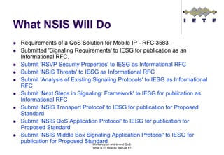 What NSIS Will Do
 Requirements of a QoS Solution for Mobile IP - RFC 3583
 Submitted 'Signaling Requirements' to IESG for publication as an
 Informational RFC.
 Submit 'RSVP Security Properties' to IESG as Informational RFC
 Submit 'NSIS Threats' to IESG as Informational RFC
 Submit 'Analysis of Existing Signaling Protocols' to IESG as Informational
 RFC
 Submit 'Next Steps in Signaling: Framework' to IESG for publication as
 Informational RFC
 Submit 'NSIS Transport Protocol' to IESG for publication for Proposed
 Standard
 Submit 'NSIS QoS Application Protocol' to IESG for publication for
 Proposed Standard
 Submit 'NSIS Middle Box Signaling Application Protocol' to IESG for
 publication for Proposed Standard end-to-end QoS.
                              Workshop on
                             What is it? How do We Get It?
 