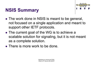 NSIS Summary
 The work done in NSIS is meant to be general,
 not focused on a single application and meant to
 support other IETF protocols.
 The current goal of the WG is to achieve a
 scalable solution for signaling, but it is not meant
 as a complete solution.
 There is more work to be done.


                     Workshop on end-to-end QoS.
                     What is it? How do We Get It?
 