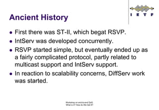 Ancient History
 First there was ST-II, which begat RSVP.
 IntServ was developed concurrently.
 RSVP started simple, but eventually ended up as
 a fairly complicated protocol, partly related to
 multicast support and IntServ support.
 In reaction to scalability concerns, DiffServ work
 was started.


                    Workshop on end-to-end QoS.
                    What is it? How do We Get It?
 