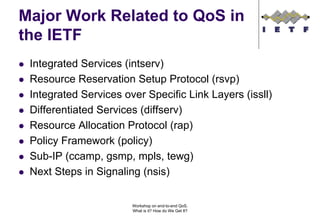 Major Work Related to QoS in
the IETF
 Integrated Services (intserv)
 Resource Reservation Setup Protocol (rsvp)
 Integrated Services over Specific Link Layers (issll)
 Differentiated Services (diffserv)
 Resource Allocation Protocol (rap)
 Policy Framework (policy)
 Sub-IP (ccamp, gsmp, mpls, tewg)
 Next Steps in Signaling (nsis)


                       Workshop on end-to-end QoS.
                       What is it? How do We Get It?
 