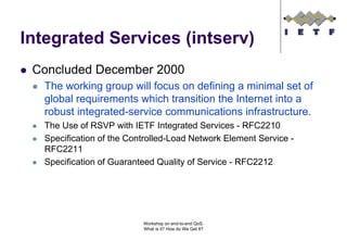 Integrated Services (intserv)
 Concluded December 2000
   The working group will focus on defining a minimal set of
   global requirements which transition the Internet into a
   robust integrated-service communications infrastructure.
   The Use of RSVP with IETF Integrated Services - RFC2210
   Specification of the Controlled-Load Network Element Service -
   RFC2211
   Specification of Guaranteed Quality of Service - RFC2212




                           Workshop on end-to-end QoS.
                           What is it? How do We Get It?
 