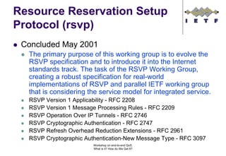 Resource Reservation Setup
Protocol (rsvp)
 Concluded May 2001
  The primary purpose of this working group is to evolve the
  RSVP specification and to introduce it into the Internet
  standards track. The task of the RSVP Working Group,
  creating a robust specification for real-world
  implementations of RSVP and parallel IETF working group
  that is considering the service model for integrated service.
  RSVP Version 1 Applicability - RFC 2208
  RSVP Version 1 Message Processing Rules - RFC 2209
  RSVP Operation Over IP Tunnels - RFC 2746
  RSVP Cryptographic Authentication - RFC 2747
  RSVP Refresh Overhead Reduction Extensions - RFC 2961
  RSVP Cryptographic Authentication-New Message Type - RFC 3097
                        Workshop on end-to-end QoS.
                        What is it? How do We Get It?
 
