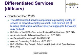 Differentiated Services
(diffserv)
 Concluded Feb 2003
  The differentiated services approach to providing quality of
  service in networks employs a small, well-defined set of
  building blocks from which a variety of aggregate behaviors
  may be built.
  Definition of the DiffSerField in the IPv4 and IPv6 Headers - RFC 2474
  An Architecture for Differentiated Services - RFC 2475
  An Expedited Forwarding PHB - RFC 3246
  Assured Forwarding PHB Group - RFC 2597
  Def. of DiffServ Per Domain Behaviors & Rules for their Specification -
  RFC 3086

                           Workshop on end-to-end QoS.
                           What is it? How do We Get It?
 