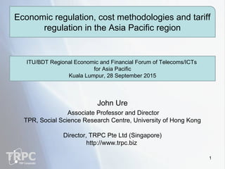 John Ure
Associate Professor and Director
TPR, Social Science Research Centre, University of Hong Kong
Director, TRPC Pte Ltd (Singapore)
http://www.trpc.biz
Economic regulation, cost methodologies and tariff
regulation in the Asia Pacific region
ITU/BDT Regional Economic and Financial Forum of Telecoms/ICTs
for Asia Pacific
Kuala Lumpur, 28 September 2015
1
 