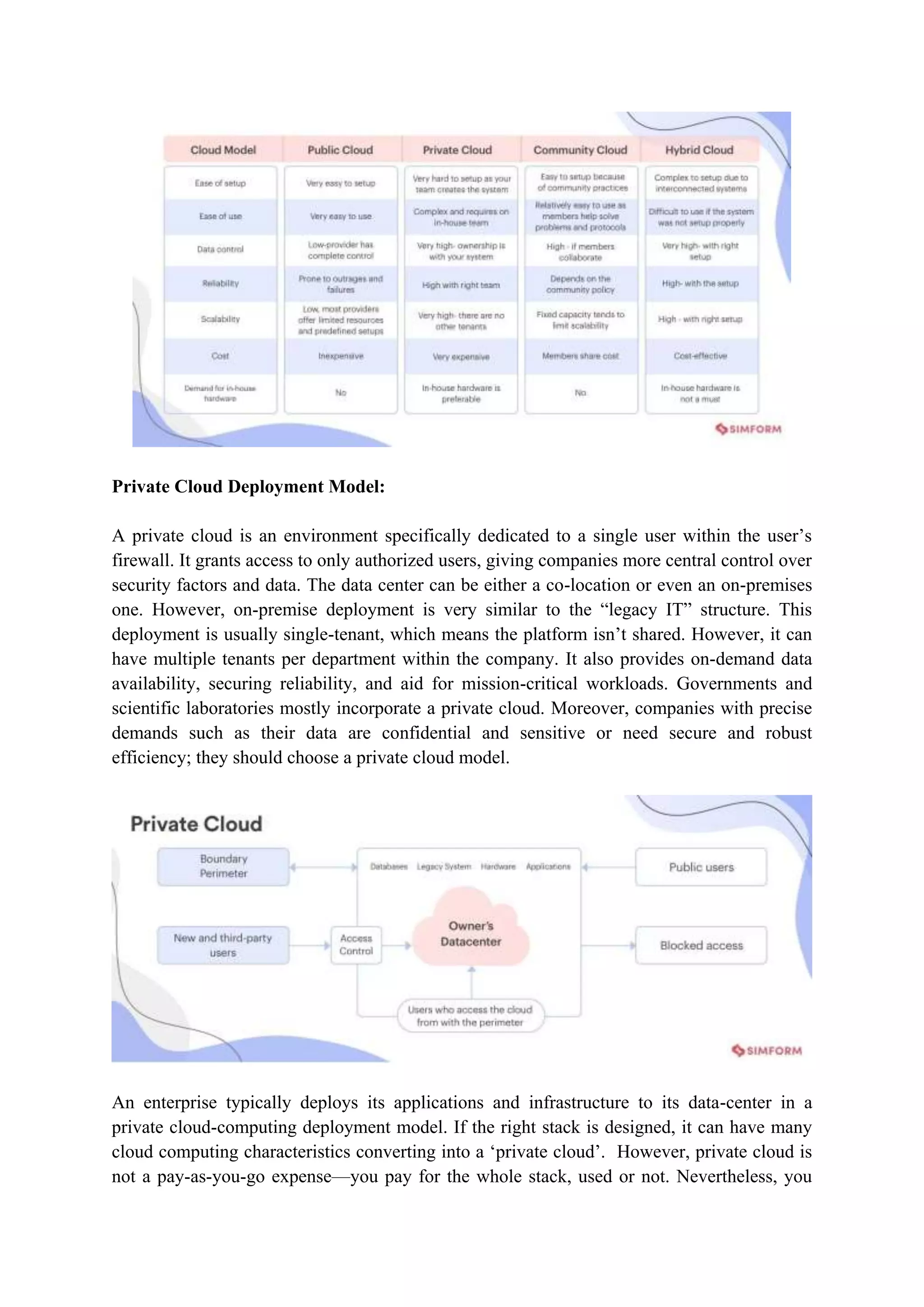 Private Cloud Deployment Model:
A private cloud is an environment specifically dedicated to a single user within the user‟s
firewall. It grants access to only authorized users, giving companies more central control over
security factors and data. The data center can be either a co-location or even an on-premises
one. However, on-premise deployment is very similar to the “legacy IT” structure. This
deployment is usually single-tenant, which means the platform isn‟t shared. However, it can
have multiple tenants per department within the company. It also provides on-demand data
availability, securing reliability, and aid for mission-critical workloads. Governments and
scientific laboratories mostly incorporate a private cloud. Moreover, companies with precise
demands such as their data are confidential and sensitive or need secure and robust
efficiency; they should choose a private cloud model.
An enterprise typically deploys its applications and infrastructure to its data-center in a
private cloud-computing deployment model. If the right stack is designed, it can have many
cloud computing characteristics converting into a „private cloud‟. However, private cloud is
not a pay-as-you-go expense––you pay for the whole stack, used or not. Nevertheless, you
 