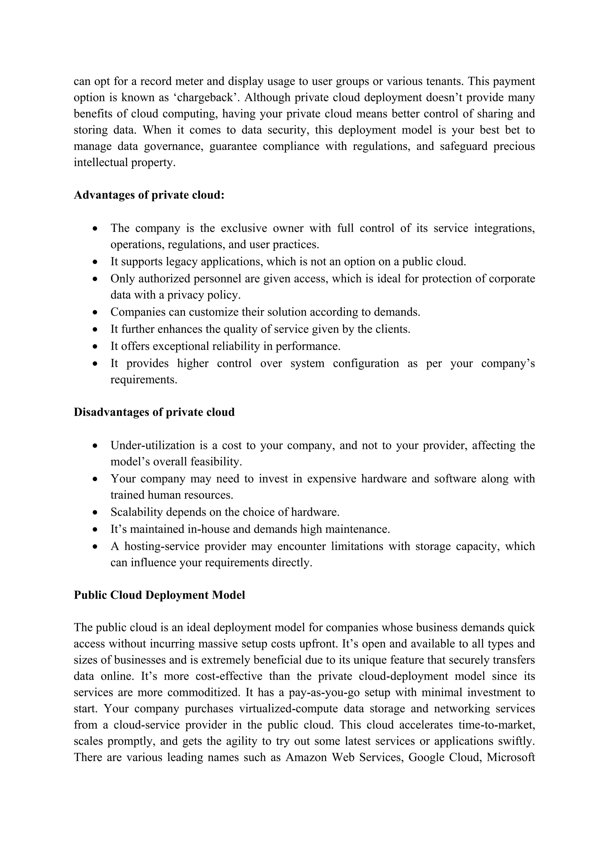 can opt for a record meter and display usage to user groups or various tenants. This payment
option is known as „chargeback‟. Although private cloud deployment doesn‟t provide many
benefits of cloud computing, having your private cloud means better control of sharing and
storing data. When it comes to data security, this deployment model is your best bet to
manage data governance, guarantee compliance with regulations, and safeguard precious
intellectual property.
Advantages of private cloud:
 The company is the exclusive owner with full control of its service integrations,
operations, regulations, and user practices.
 It supports legacy applications, which is not an option on a public cloud.
 Only authorized personnel are given access, which is ideal for protection of corporate
data with a privacy policy.
 Companies can customize their solution according to demands.
 It further enhances the quality of service given by the clients.
 It offers exceptional reliability in performance.
 It provides higher control over system configuration as per your company‟s
requirements.
Disadvantages of private cloud
 Under-utilization is a cost to your company, and not to your provider, affecting the
model‟s overall feasibility.
 Your company may need to invest in expensive hardware and software along with
trained human resources.
 Scalability depends on the choice of hardware.
 It‟s maintained in-house and demands high maintenance.
 A hosting-service provider may encounter limitations with storage capacity, which
can influence your requirements directly.
Public Cloud Deployment Model
The public cloud is an ideal deployment model for companies whose business demands quick
access without incurring massive setup costs upfront. It‟s open and available to all types and
sizes of businesses and is extremely beneficial due to its unique feature that securely transfers
data online. It‟s more cost-effective than the private cloud-deployment model since its
services are more commoditized. It has a pay-as-you-go setup with minimal investment to
start. Your company purchases virtualized-compute data storage and networking services
from a cloud-service provider in the public cloud. This cloud accelerates time-to-market,
scales promptly, and gets the agility to try out some latest services or applications swiftly.
There are various leading names such as Amazon Web Services, Google Cloud, Microsoft
 