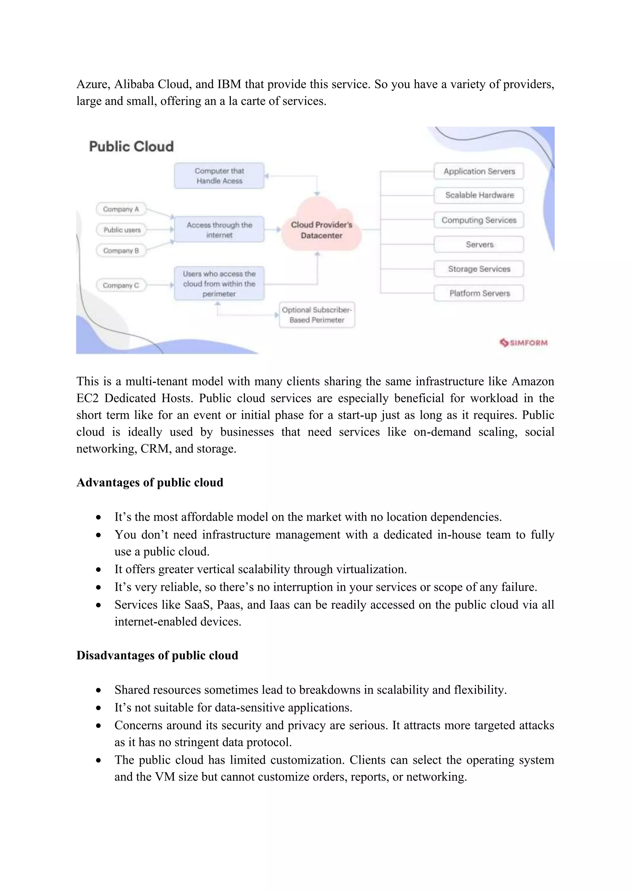 Azure, Alibaba Cloud, and IBM that provide this service. So you have a variety of providers,
large and small, offering an a la carte of services.
This is a multi-tenant model with many clients sharing the same infrastructure like Amazon
EC2 Dedicated Hosts. Public cloud services are especially beneficial for workload in the
short term like for an event or initial phase for a start-up just as long as it requires. Public
cloud is ideally used by businesses that need services like on-demand scaling, social
networking, CRM, and storage.
Advantages of public cloud
 It‟s the most affordable model on the market with no location dependencies.
 You don‟t need infrastructure management with a dedicated in-house team to fully
use a public cloud.
 It offers greater vertical scalability through virtualization.
 It‟s very reliable, so there‟s no interruption in your services or scope of any failure.
 Services like SaaS, Paas, and Iaas can be readily accessed on the public cloud via all
internet-enabled devices.
Disadvantages of public cloud
 Shared resources sometimes lead to breakdowns in scalability and flexibility.
 It‟s not suitable for data-sensitive applications.
 Concerns around its security and privacy are serious. It attracts more targeted attacks
as it has no stringent data protocol.
 The public cloud has limited customization. Clients can select the operating system
and the VM size but cannot customize orders, reports, or networking.
 