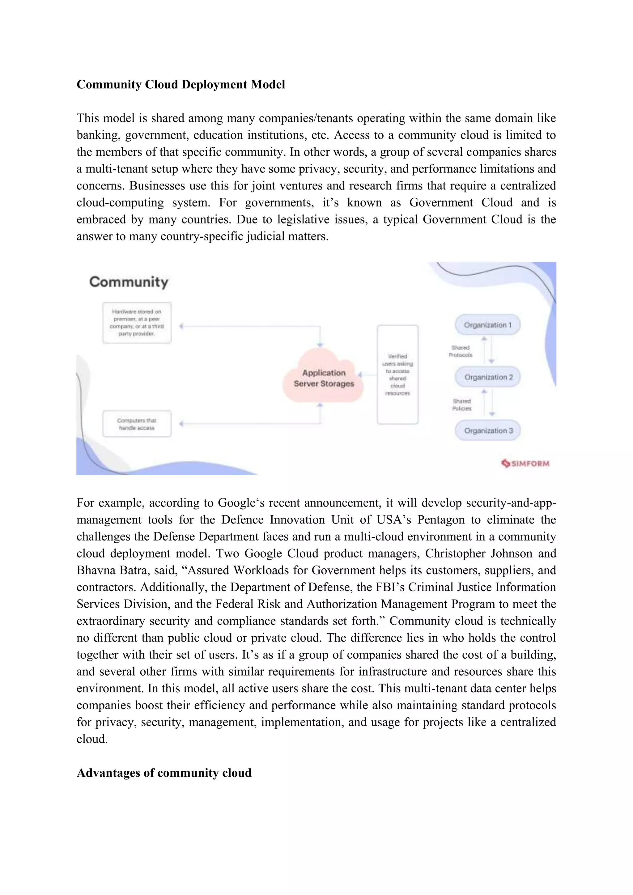 Community Cloud Deployment Model
This model is shared among many companies/tenants operating within the same domain like
banking, government, education institutions, etc. Access to a community cloud is limited to
the members of that specific community. In other words, a group of several companies shares
a multi-tenant setup where they have some privacy, security, and performance limitations and
concerns. Businesses use this for joint ventures and research firms that require a centralized
cloud-computing system. For governments, it‟s known as Government Cloud and is
embraced by many countries. Due to legislative issues, a typical Government Cloud is the
answer to many country-specific judicial matters.
For example, according to Google„s recent announcement, it will develop security-and-app-
management tools for the Defence Innovation Unit of USA‟s Pentagon to eliminate the
challenges the Defense Department faces and run a multi-cloud environment in a community
cloud deployment model. Two Google Cloud product managers, Christopher Johnson and
Bhavna Batra, said, “Assured Workloads for Government helps its customers, suppliers, and
contractors. Additionally, the Department of Defense, the FBI‟s Criminal Justice Information
Services Division, and the Federal Risk and Authorization Management Program to meet the
extraordinary security and compliance standards set forth.” Community cloud is technically
no different than public cloud or private cloud. The difference lies in who holds the control
together with their set of users. It‟s as if a group of companies shared the cost of a building,
and several other firms with similar requirements for infrastructure and resources share this
environment. In this model, all active users share the cost. This multi-tenant data center helps
companies boost their efficiency and performance while also maintaining standard protocols
for privacy, security, management, implementation, and usage for projects like a centralized
cloud.
Advantages of community cloud
 