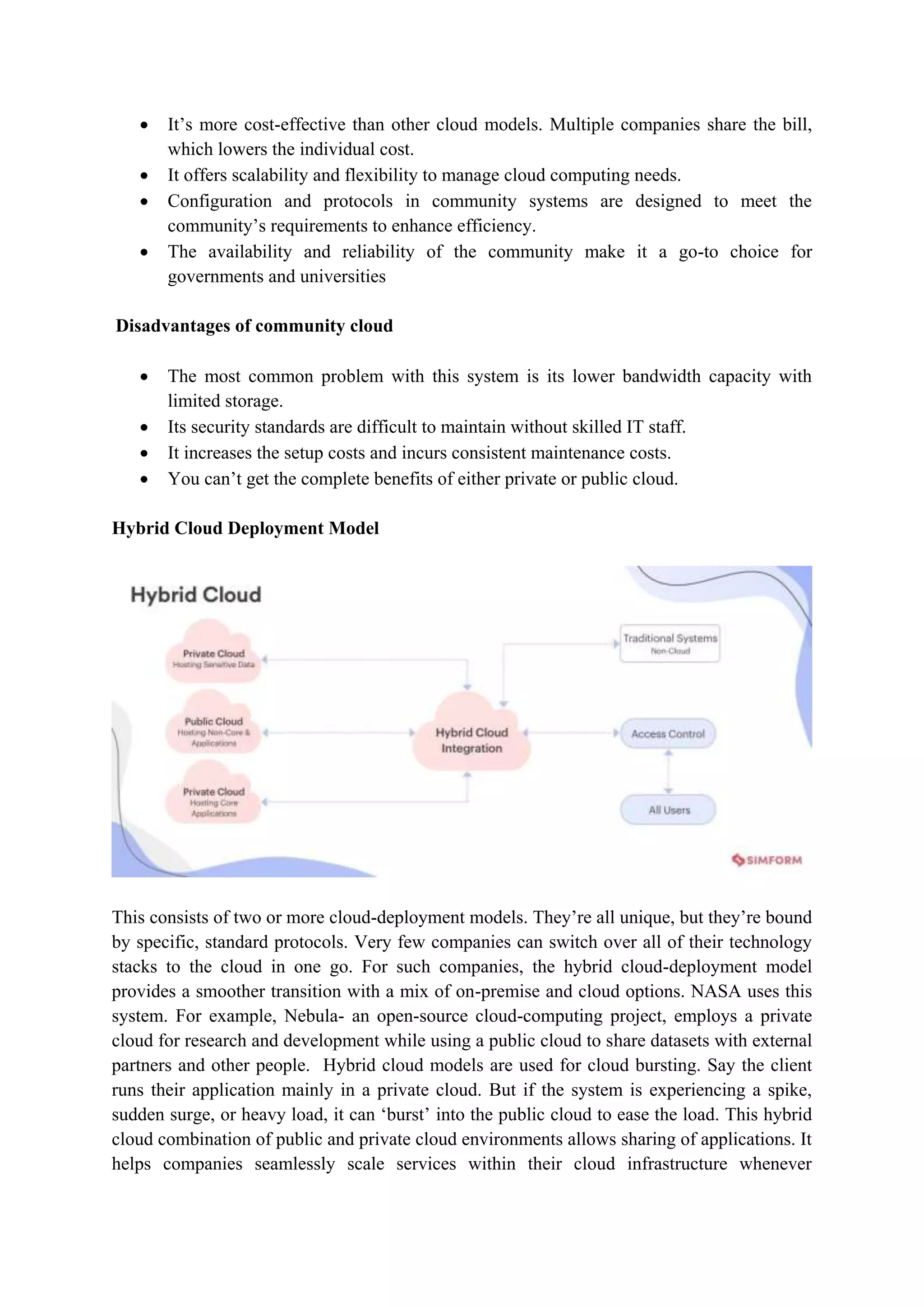  It‟s more cost-effective than other cloud models. Multiple companies share the bill,
which lowers the individual cost.
 It offers scalability and flexibility to manage cloud computing needs.
 Configuration and protocols in community systems are designed to meet the
community‟s requirements to enhance efficiency.
 The availability and reliability of the community make it a go-to choice for
governments and universities
Disadvantages of community cloud
 The most common problem with this system is its lower bandwidth capacity with
limited storage.
 Its security standards are difficult to maintain without skilled IT staff.
 It increases the setup costs and incurs consistent maintenance costs.
 You can‟t get the complete benefits of either private or public cloud.
Hybrid Cloud Deployment Model
This consists of two or more cloud-deployment models. They‟re all unique, but they‟re bound
by specific, standard protocols. Very few companies can switch over all of their technology
stacks to the cloud in one go. For such companies, the hybrid cloud-deployment model
provides a smoother transition with a mix of on-premise and cloud options. NASA uses this
system. For example, Nebula- an open-source cloud-computing project, employs a private
cloud for research and development while using a public cloud to share datasets with external
partners and other people. Hybrid cloud models are used for cloud bursting. Say the client
runs their application mainly in a private cloud. But if the system is experiencing a spike,
sudden surge, or heavy load, it can „burst‟ into the public cloud to ease the load. This hybrid
cloud combination of public and private cloud environments allows sharing of applications. It
helps companies seamlessly scale services within their cloud infrastructure whenever
 