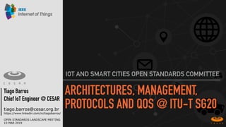 ARCHITECTURES, MANAGEMENT,
PROTOCOLS AND QOS @ ITU-T SG20
IOT AND SMART CITIES OPEN STANDARDS COMMITTEE
Tiago Barros
Chief IoT Engineer @ CESAR
tiago.barros@cesar.org.br
https://www.linkedin.com/in/tiagobarros/
OPEN STANDARDS LANDSCAPE MEETING
13 MAR 2019
 