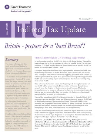 © 2017 Grant Thornton UK LLP. All rights reserved.
ITU
Summary
The major talking point this
week is the Prime Minister's
speech on Tuesday in relation to
the UK's exit from the European
Union (the so called Brexit).
The headline from an indirect tax
perspective – that the UK would
leave the Single Market - was well
trailed in advance. This will have
major implications for any
business that trades within the
territory of the EU as the
movement of goods under such
a regime will require a return to
import and export formalities.
In other news the Court of
Justice has issued a judgment of
interest in relation to the supply
of second hand goods under the
margin scheme.
Finally, the First-tier Tribunal has
issued a direction which allows a
number of pension schemes to
belatedly amend their grounds of
appeal in a long-running case
relating to the VAT liability of
fund management fees.
19 January 2017
Prime Minister signals UK will leave single market
In her first major speech on the UK's exit from the EU, Prime Minister Theresa May
has confirmed that, in the circumstances, it will not be possible for the UK to remain
within the EU's Single Market. Moreover, she also cast doubt on whether the UK can
remain as a member of the customs Union.
Leaving the Single Market will have major implications for businesses that trade with
the remaining 26 countries of the EU. In essence, the UK will become just another
'third' country for VAT purposes. Businesses supplying goods from the UK to the EU
will be required to formally export those goods and businesses purchasing goods from
the EU will have to undergo import formalities just as they do now when importing
from outside the EU.
If the UK leaves the Customs Union, it is likely that goods moving between the UK
and the EU will be subject to tariffs. The imposition of Customs duty will almost
certainly mean that the price of the imported goods will increase. Whether the
increased costs can be passed on will depend on the terms of any contract between the
importer and his customers but if the cost remains with the importer, then this will
undoubtedly have an impact on profit margins.
Theresa May has said that Article 50 is likely to be invoked by the end of March 2017
triggering a two year period for intense and difficult negotiations between the UK and
its global trading partners. The message from Grant Thornton UK LLP is clear.
Assuming that the proposed timetable is adhered to, Spring 2019 is only just over two
years away and affected businesses should lose no time understanding how these
changes might affect them, their supply chains and their profitability.
There has been much speculation since the referendum in June 2016 as to exactly what
kind of Brexit would happen. Now that the Prime Minister has made it unequivocally
clear, businesses should begin the process of reviewing how Brexit will affect them and
put plans and budgets in place to deal with the inevitable changes.
Comment – much of the finer detail is still missing. Indeed, the issue of
whether the UK can or will remain a member of the Customs Union has still not
been resolved. However, it is clear that the UK will definitely leave the Single
Market. That alone is sufficient reason for affected businesses to take action
now.
Issue01/2017
Britain - prepare for a 'hard Brexit'!
Indirect Tax Update
 