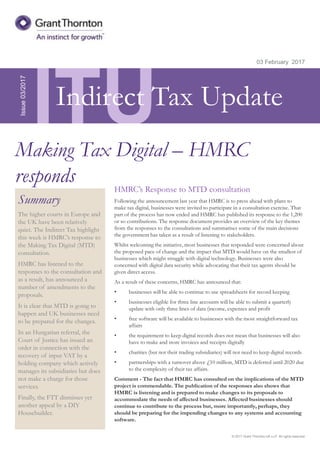 © 2017 Grant Thornton UK LLP. All rights reserved.
ITU
Summary
The higher courts in Europe and
the UK have been relatively
quiet. The Indirect Tax highlight
this week is HMRC’s response to
the Making Tax Digital (MTD)
consultation.
HMRC has listened to the
responses to the consultation and
as a result, has announced a
number of amendments to the
proposals.
It is clear that MTD is going to
happen and UK businesses need
to be prepared for the changes.
In an Hungarian referral, the
Court of Justice has issued an
order in connection with the
recovery of input VAT by a
holding company which actively
manages its subsidiaries but does
not make a charge for those
services.
Finally, the FTT dismisses yet
another appeal by a DIY
Housebuilder.
03 February 2017
HMRC’s Response to MTD consultation
Following the announcement last year that HMRC is to press ahead with plans to
make tax digital, businesses were invited to participate in a consultation exercise. That
part of the process has now ended and HMRC has published its response to the 1,200
or so contributions. The response document provides an overview of the key themes
from the responses to the consultations and summarises some of the main decisions
the government has taken as a result of listening to stakeholders.
Whilst welcoming the initiative, most businesses that responded were concerned about
the proposed pace of change and the impact that MTD would have on the smallest of
businesses which might struggle with digital technology. Businesses were also
concerned with digital data security while advocating that their tax agents should be
given direct access.
As a result of these concerns, HMRC has announced that:
• businesses will be able to continue to use spreadsheets for record keeping
• businesses eligible for three line accounts will be able to submit a quarterly
update with only three lines of data (income, expenses and profit
• free software will be available to businesses with the most straightforward tax
affairs
• the requirement to keep digital records does not mean that businesses will also
have to make and store invoices and receipts digitally
• charities (but not their trading subsidiaries) will not need to keep digital records
• partnerships with a turnover above £10 million, MTD is deferred until 2020 due
to the complexity of their tax affairs.
Comment - The fact that HMRC has consulted on the implications of the MTD
project is commendable. The publication of the responses also shows that
HMRC is listening and is prepared to make changes to its proposals to
accommodate the needs of affected businesses. Affected businesses should
continue to contribute to the process but, more importantly, perhaps, they
should be preparing for the impending changes to any systems and accounting
software.
Issue03/2017
Making Tax Digital – HMRC
responds
Indirect Tax Update
 