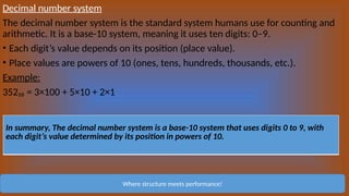 Decimal number system
The decimal number system is the standard system humans use for counting and
arithmetic. It is a base-10 system, meaning it uses ten digits: 0–9.
• Each digit’s value depends on its position (place value).
• Place values are powers of 10 (ones, tens, hundreds, thousands, etc.).
Example:
352₁₀ = 3×100 + 5×10 + 2×1
Where structure meets performance!
In summary, The decimal number system is a base-10 system that uses digits 0 to 9, with
each digit’s value determined by its position in powers of 10.
 