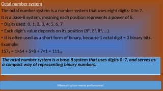 Octal number system
The octal number system is a number system that uses eight digits: 0 to 7.
It is a base-8 system, meaning each position represents a power of 8.
• Digits used: 0, 1, 2, 3, 4, 5, 6, 7
• Each digit’s value depends on its position (8⁰, 8¹, 8², …).
• It is often used as a short form of binary, because 1 octal digit = 3 binary bits.
Example:
157₈ = 1×64 + 5×8 + 7×1 = 111₁₀
Where structure meets performance!
The octal number system is a base-8 system that uses digits 0–7, and serves as
a compact way of representing binary numbers.
 
