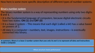 Now here is some more specific description of different types of number systems:
Binary number system
The binary number system is a way of representing numbers using only two digits:
0 and 1.
• It is the fundamental language of computers, because digital electronic circuits
have two states: ON (1) and OFF (0)
• It is a base-2 system – This means that each digit (called a bit) has a value based
on powers of 2.
• All data in a computer—numbers, text, images, instructions—is eventually
converted into binary.
Where structure meets performance!
In summary, Binary is a base-2 number system that uses only 0s and 1s to represent all data and instructions
inside a computer.
 
