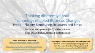 Thinking differently about
Technology enabled Business Changes
Part II – Fluidity, Structuring Structures and Ethics
Doctor of Management (Ph.D) Mikkel H Brahm
Head of Architecture, Nordea | Digital Banking
Seeking to Control Enterprise with Architecture
the limits and value of an engineering approach
from the perspective of an Enterprise Architect
http://uhra.herts.ac.uk/handle/2299/17596
Slides available at SlideShare
https://www.slideshare.net/mikkelbrahm
 