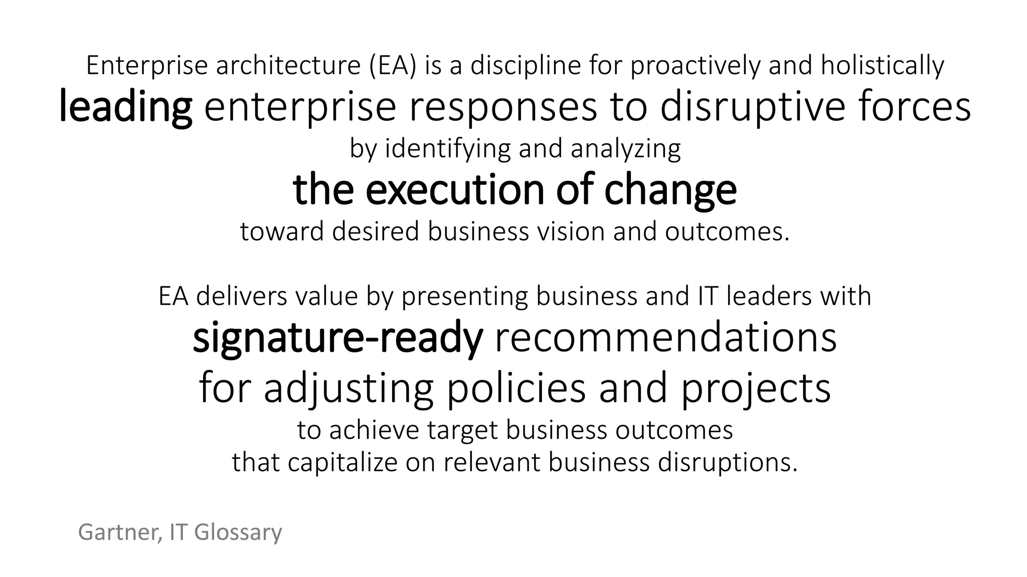 Enterprise architecture (EA) is a discipline for proactively and holistically
leading enterprise responses to disruptive forces
by identifying and analyzing
the execution of change
toward desired business vision and outcomes.
EA delivers value by presenting business and IT leaders with
signature-ready recommendations
for adjusting policies and projects
to achieve target business outcomes
that capitalize on relevant business disruptions.
Gartner, IT Glossary
 