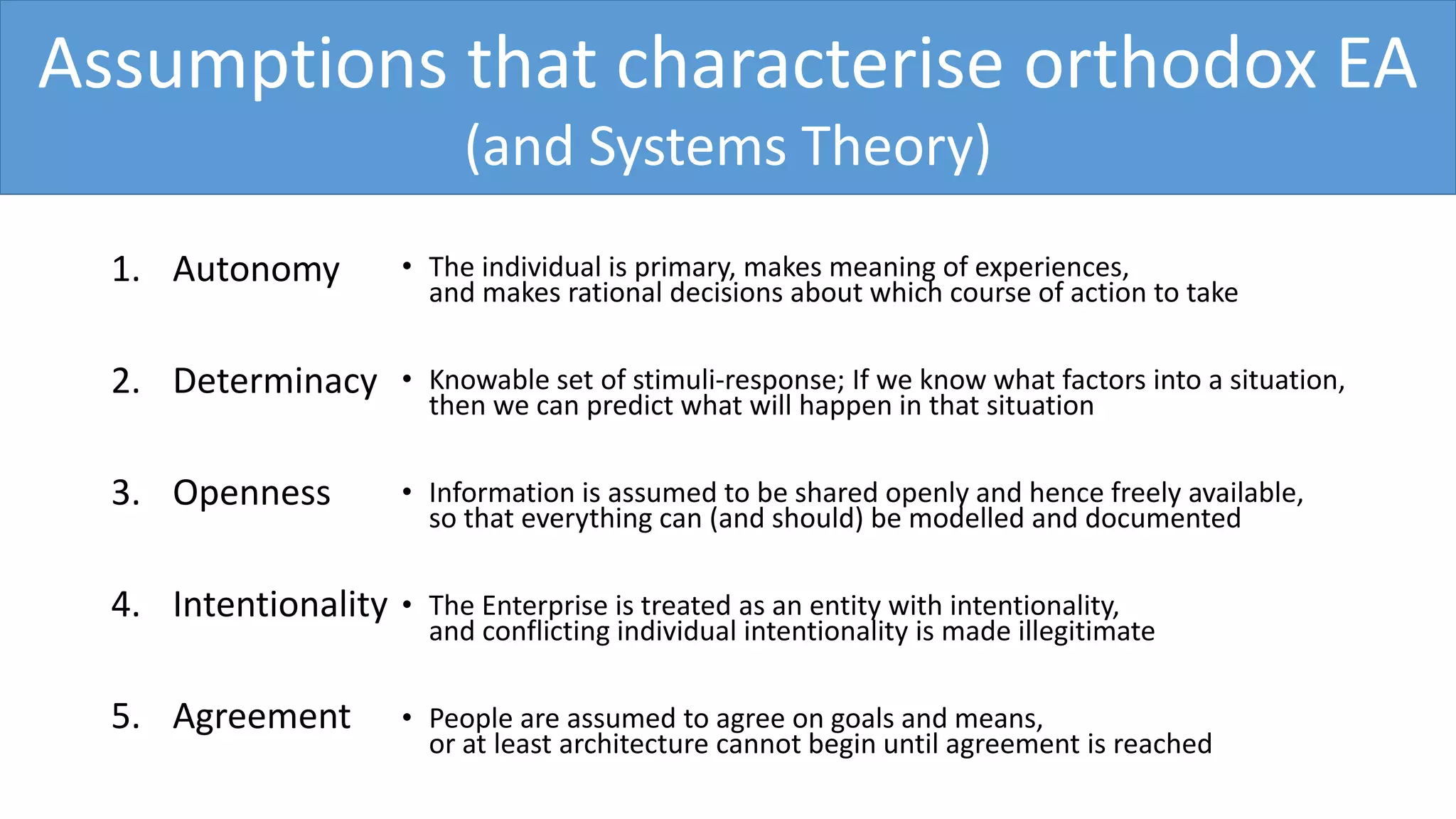 Assumptions that characterise orthodox EA
(and Systems Theory)
1. Autonomy
2. Determinacy
3. Openness
4. Intentionality
5. Agreement
• The individual is primary, makes meaning of experiences,
and makes rational decisions about which course of action to take
• Knowable set of stimuli-response; If we know what factors into a situation,
then we can predict what will happen in that situation
• Information is assumed to be shared openly and hence freely available,
so that everything can (and should) be modelled and documented
• The Enterprise is treated as an entity with intentionality,
and conflicting individual intentionality is made illegitimate
• People are assumed to agree on goals and means,
or at least architecture cannot begin until agreement is reached
 