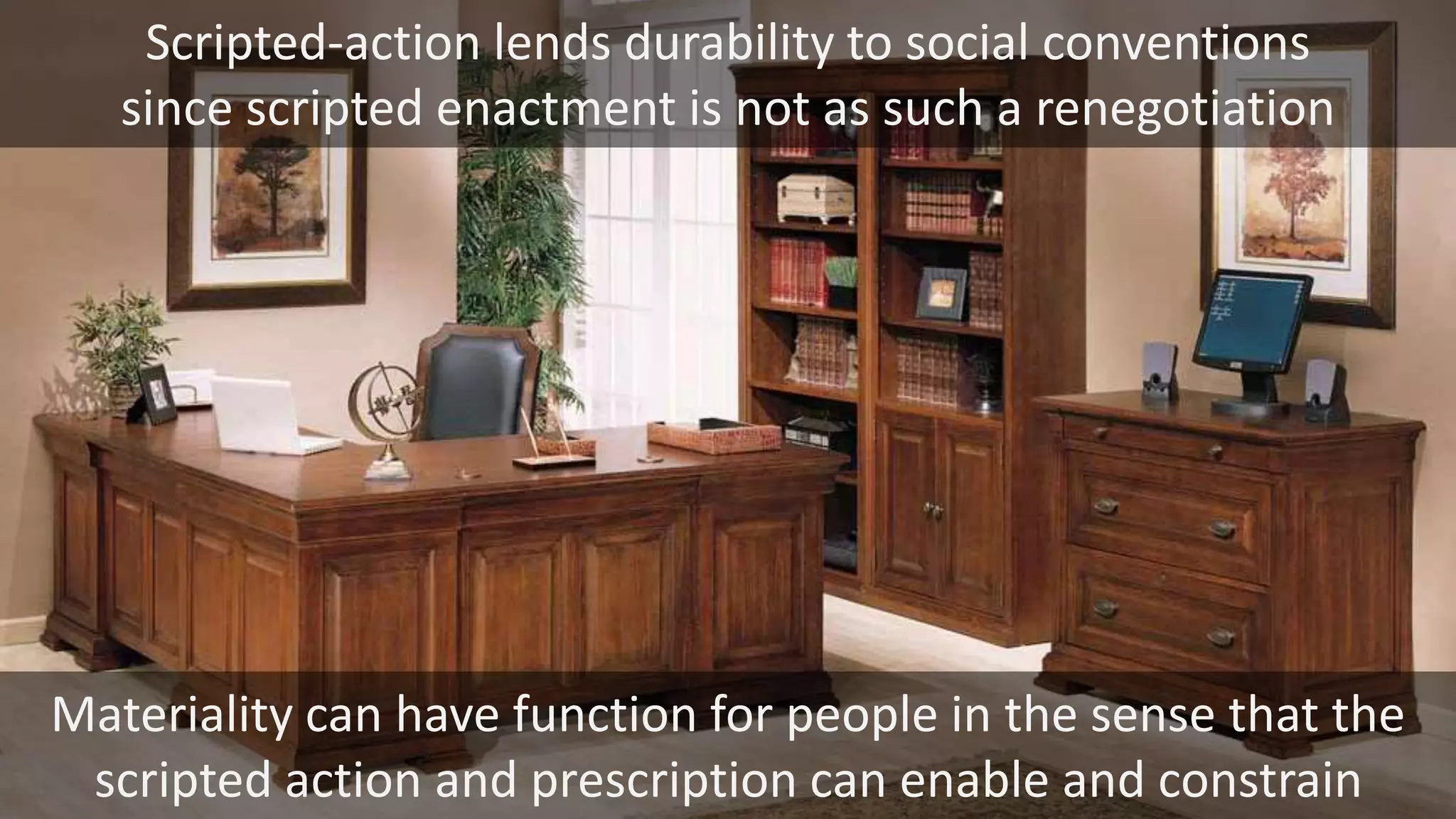 Scripted-action lends durability to social conventions
since scripted enactment is not as such a renegotiation
Materiality can have function for people in the sense that the
scripted action and prescription can enable and constrain
 