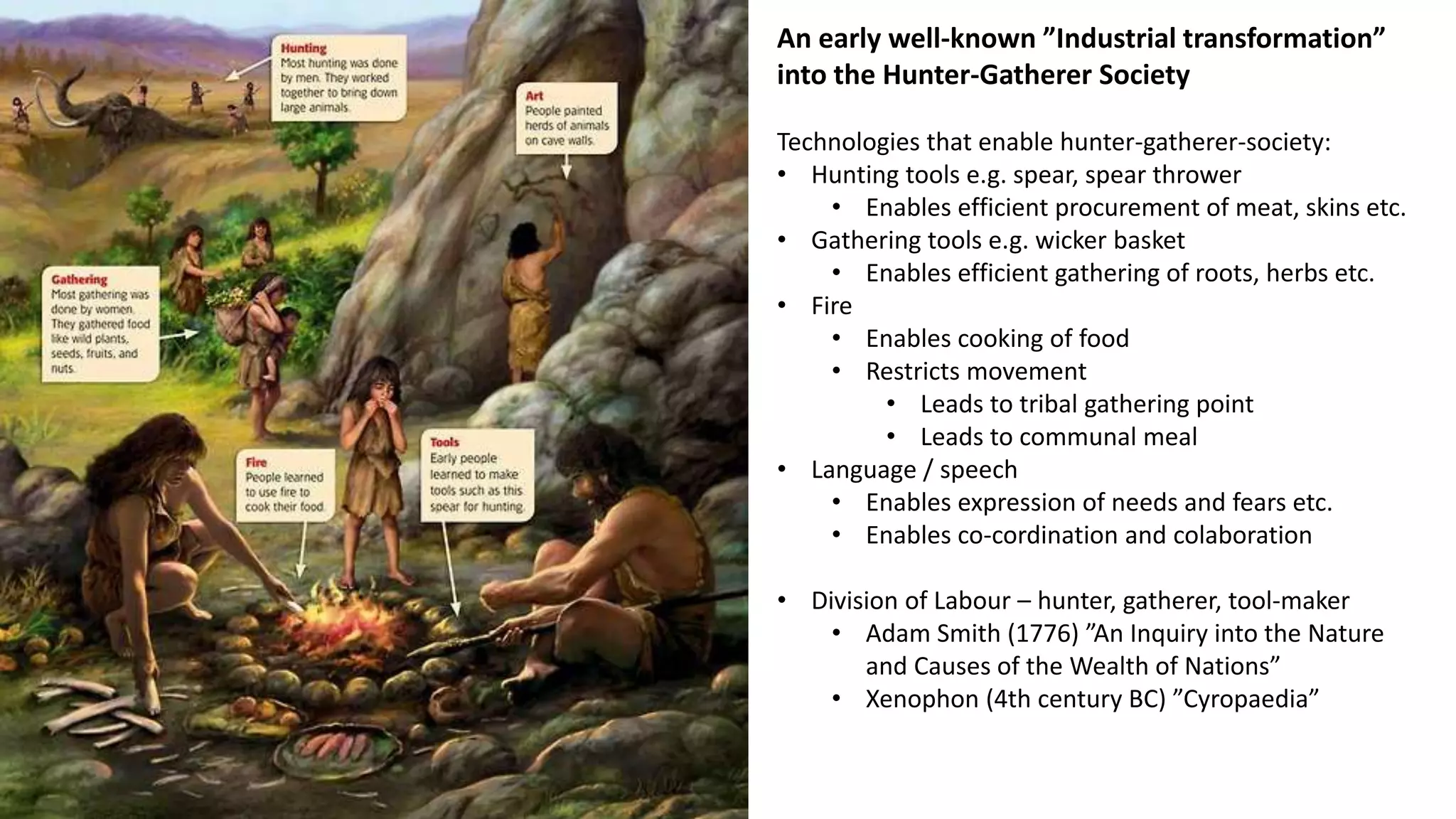 An early well-known ”Industrial transformation”
into the Hunter-Gatherer Society
Technologies that enable hunter-gatherer-society:
• Hunting tools e.g. spear, spear thrower
• Enables efficient procurement of meat, skins etc.
• Gathering tools e.g. wicker basket
• Enables efficient gathering of roots, herbs etc.
• Fire
• Enables cooking of food
• Restricts movement
• Leads to tribal gathering point
• Leads to communal meal
• Language / speech
• Enables expression of needs and fears etc.
• Enables co-cordination and colaboration
• Division of Labour – hunter, gatherer, tool-maker
• Adam Smith (1776) ”An Inquiry into the Nature
and Causes of the Wealth of Nations”
• Xenophon (4th century BC) ”Cyropaedia”
 