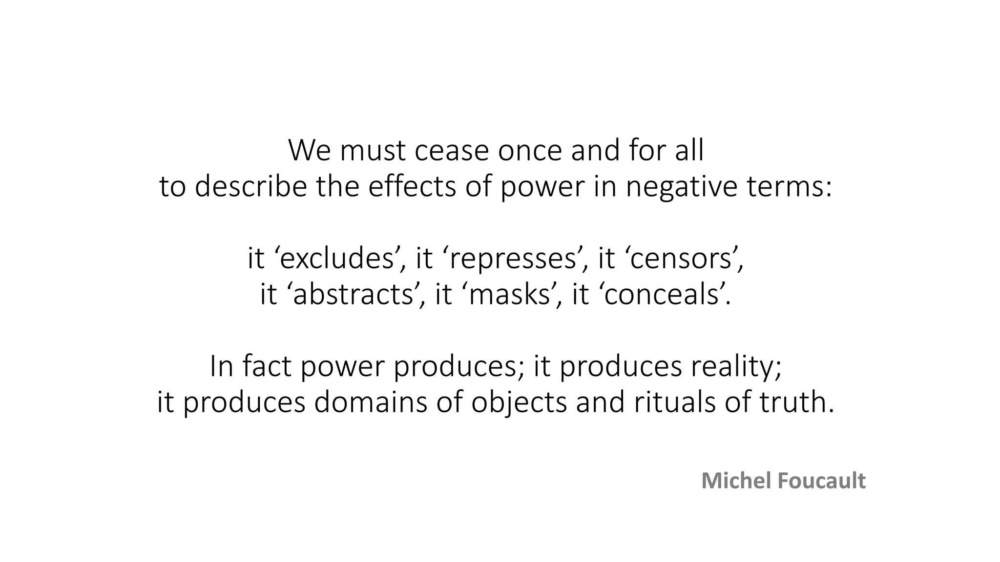 We must cease once and for all
to describe the effects of power in negative terms:
it ‘excludes’, it ‘represses’, it ‘censors’,
it ‘abstracts’, it ‘masks’, it ‘conceals’.
In fact power produces; it produces reality;
it produces domains of objects and rituals of truth.
Michel Foucault
 