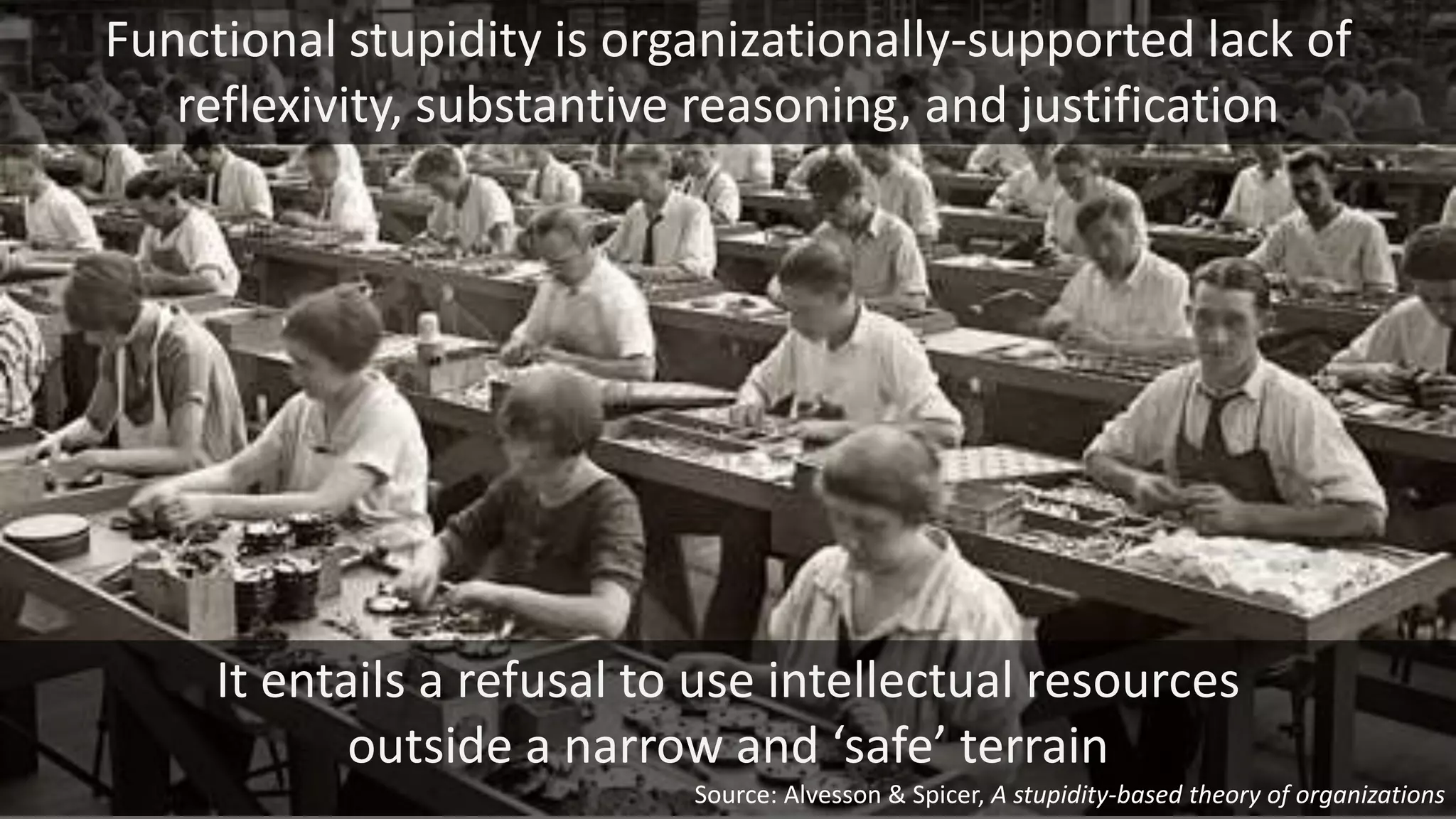 It entails a refusal to use intellectual resources
outside a narrow and ‘safe’ terrain
Functional stupidity is organizationally-supported lack of
reflexivity, substantive reasoning, and justification
Source: Alvesson & Spicer, A stupidity-based theory of organizations
 